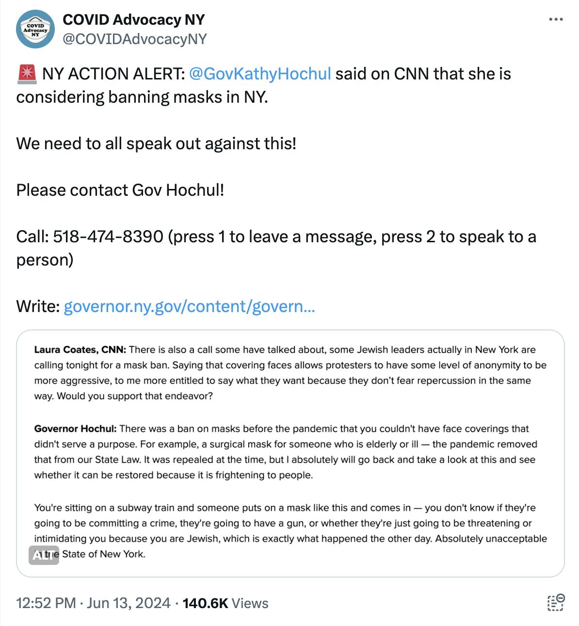 Tweet Screenshot COVID Advocacy NY: NY ACTION ALERT: @GovKathyHochul said on CNN that she is considering banning masks in NY. We need to all speak out against this! Please contact Gov Hochul! Call: 518-474-8390 (press 1 to leave a message, press 2 to speak to a person) Write: https://governor.ny.gov/content/govern