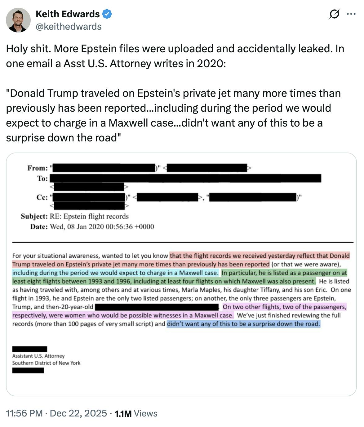 X screenshot Keith Edwards
@keithedwards
Holy shit. More Epstein files were uploaded and accidentally leaked. In one email a Asst U.S. Attorney writes in 2020:

"Donald Trump traveled on Epstein's private jet many more times than previously has been reported...including during the period we would expect to charge in a Maxwell case...didn't want any of this to be a surprise down the road"

(screenshot of letter)