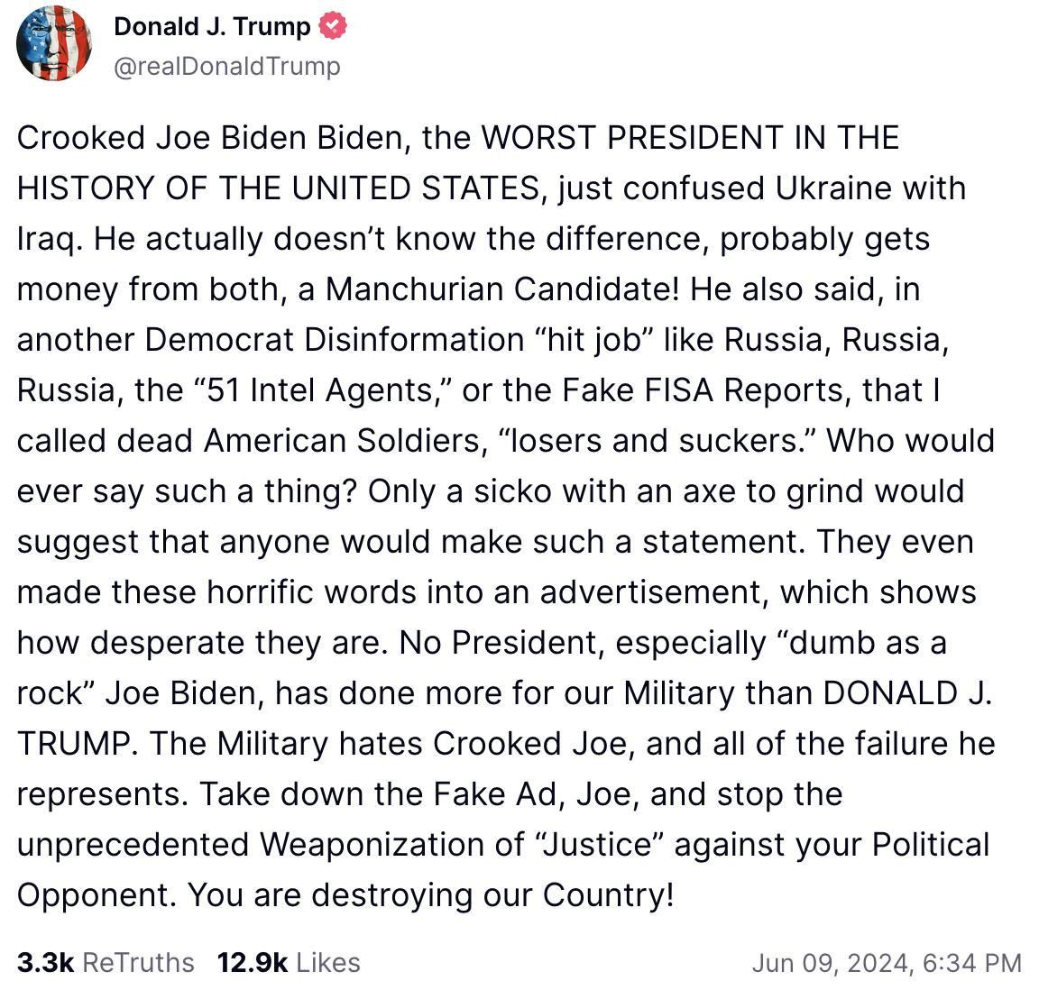 Trump Truth Social June 9, 2024: Crooked Joe Biden Biden, the WORST PRESIDENT IN THE HISTORY OF THE UNITED STATES, just confused Ukraine with Iraq. He actually doesn’t know the difference, probably gets money from both, a Manchurian Candidate! He also said, in another Democrat Disinformation “hit job” like Russia, Russia, Russia, the “51 Intel Agents,” or the Fake FISA Reports, that I called dead American Soldiers, “losers and suckers.” Who would ever say such a thing? Only a sicko with an axe to grind would suggest that anyone would make such a statement. They even made these horrific words into an advertisement, which shows how desperate they are. No President, especially “dumb as a rock” Joe Biden, has done more for our Military than DONALD J. TRUMP. The Military hates Crooked Joe, and all of the failure he represents. Take down the Fake Ad, Joe, and stop the unprecedented Weaponization of “Justice” against your Political Opponent. You are destroying our Country!